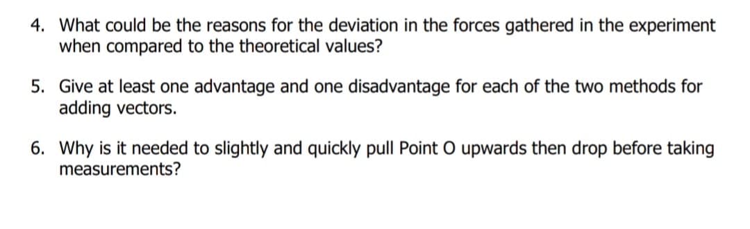 4. What could be the reasons for the deviation in the forces gathered in the experiment
when compared to the theoretical values?
5. Give at least one advantage and one disadvantage for each of the two methods for
adding vectors.
6. Why is it needed to slightly and quickly pull Point O upwards then drop before taking
measurements?

