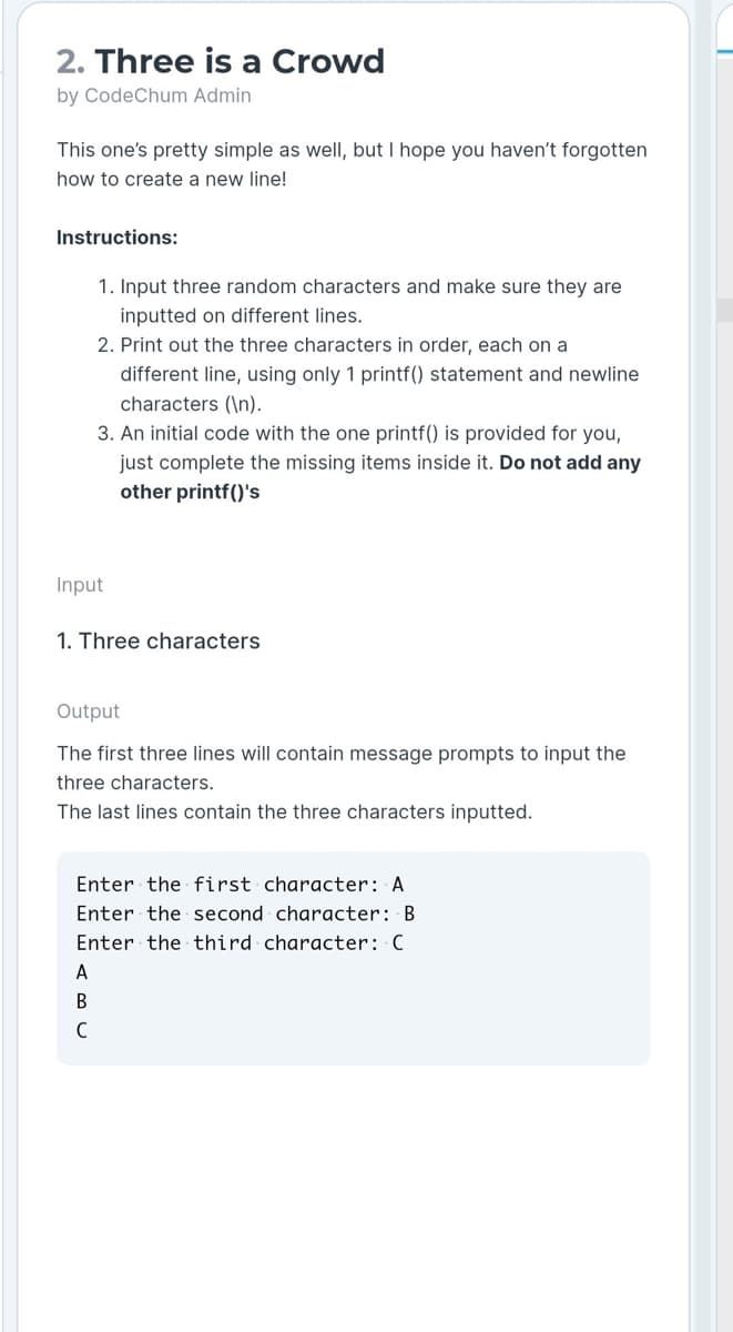 2. Three is a Crowd
by CodeChum Admin
This one's pretty simple as well, but I hope you haven't forgotten
how to create a new line!
Instructions:
1. Input three random characters and make sure they are
inputted on different lines.
2. Print out the three characters in order, each on a
different line, using only 1 printf() statement and newline
characters (\n).
3. An initial code with the one printf() is provided for you,
just complete the missing items inside it. Do not add any
other printf()'s
Input
1. Three characters
Output
The first three lines will contain message prompts to input the
three characters.
The last lines contain the three characters inputted.
Enter the first character: A
Enter the second character: B
Enter the third character: C
A
В
C
