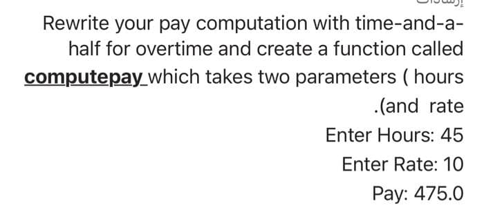 Rewrite your pay computation with time-and-a-
half for overtime and create a function called
computepay which takes two parameters ( hours
.(and rate
Enter Hours: 45
Enter Rate: 10
Pay: 475.0
