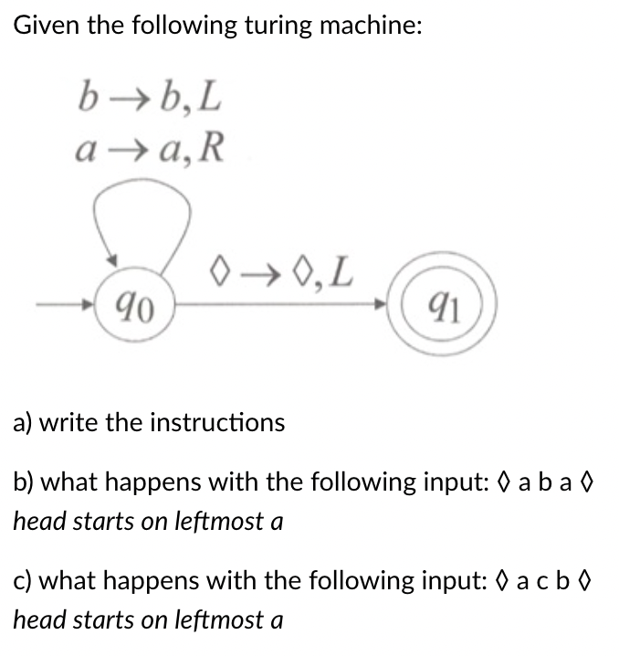 Given the following turing machine:
b→b,L
а -> а, R
0→ 0,L
90
a) write the instructions
b) what happens with the following input: 0 a ba 0
head starts on leftmost a
c) what happens with the following input: 0 acb 0
head starts on leftmost a
