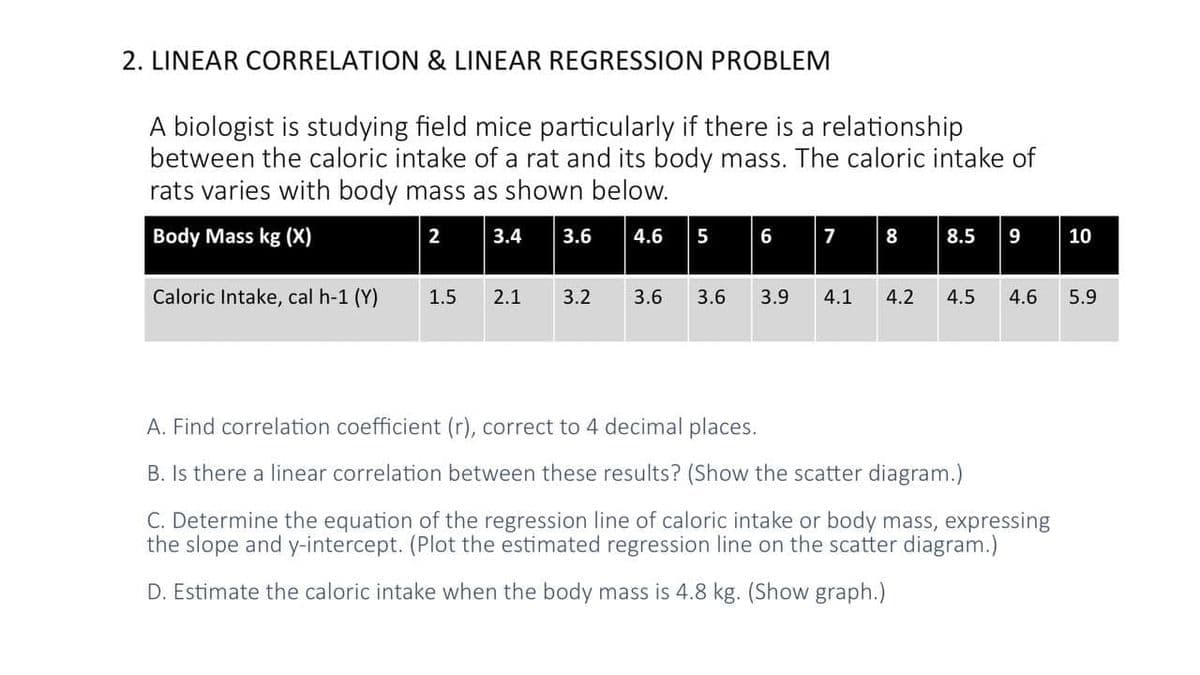 2. LINEAR CORRELATION & LINEAR REGRESSION PROBLEM
A biologist is studying field mice particularly if there is a relationship
between the caloric intake of a rat and its body mass. The caloric intake of
rats varies with body mass as shown below.
Body Mass kg (X)
2 3.4
7 8
3.6
4.6
5
6
8.5
9
10
Caloric Intake, cal h-1 (Y)
1.5
2.1
3.2
3.6
3.6
3.9
4.1
4.2
4.5
4.6
5.9
A. Find correlation coefficient (r), correct to 4 decimal places.
B. Is there a linear correlation between these results? (Show the scatter diagram.)
C. Determine the equation of the regression line of caloric intake or body mass, expressing
the slope and y-intercept. (Plot the estimated regression line on the scatter diagram.)
D. Estimate the caloric intake when the body mass is 4.8 kg. (Show graph.)
