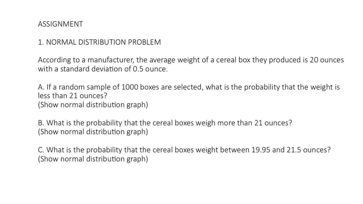ASSIGNMENT
1. NORMAL DISTRIBUTION PROBLEM
According to a manufacturer, the average weight of a cereal box they produced is 20 ounces
with a standard deviation of 0.5 ounce.
A. If a random sample of 1000 boxes are selected, what is the probability that the weight is
less than 21 ounces?
(Show normal distribution graph)
B. What is the probability that the cereal boxes weigh more than 21 ounces?
(Show normal distribution graph)
C. What is the probability that the cereal boxes weight between 19.95 and 21.5 ounces?
(Show normal distribution graph)
