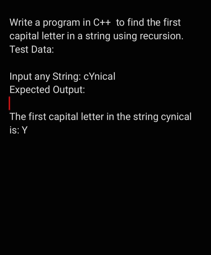 Write a program in C++ to find the first
capital letter in a string using recursion.
Test Data:
Input any String: cynical
Expected Output:
The first capital letter in the string cynical
is: Y