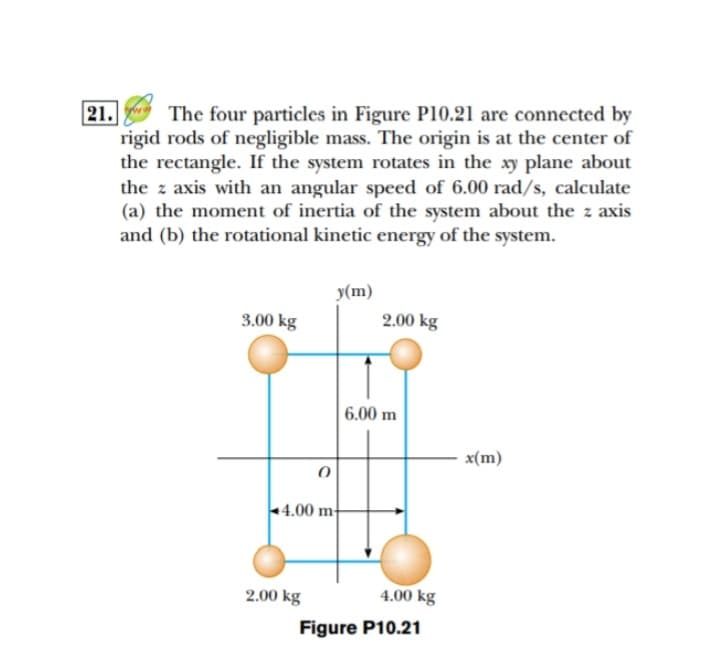 21.
The four particles in Figure P10.21 are connected by
rigid rods of negligible mass. The origin is at the center of
the rectangle. If the system rotates in the xy plane about
the z axis with an angular speed of 6.00 rad/s, calculate
(a) the moment of inertia of the system about the z axis
and (b) the rotational kinetic energy of the system.
y(m)
3.00 kg
2.00 kg
0
4.00 m
2.00 kg
6.00 m
4.00 kg
Figure P10.21
x(m)