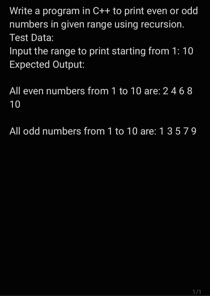 Write a program in C++ to print even or odd
numbers in given range using recursion.
Test Data:
Input the range to print starting from 1: 10
Expected Output:
All even numbers from 1 to 10 are: 2 4 68
10
All odd numbers from 1 to 10 are: 1 3 5 79
1/1