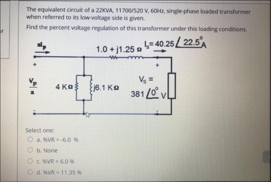 The equivalent circuit of a 22KVA, 11700/520 V, 60HZ, single-phase loaded transformer
when referred to its low-voltage side is given.
Find the percent voltage regulation of this transformer under this loading conditions.
of
L= 40.25 22.5A
1.0 + j1.25 2
Vs =
4 Ko
j6.1 Ko
381 /0° v
Select one:
O a. %VR = -6.0 %
O b. None
O c. %VR = 6.0 %
O d. %VR = 11.35 %
