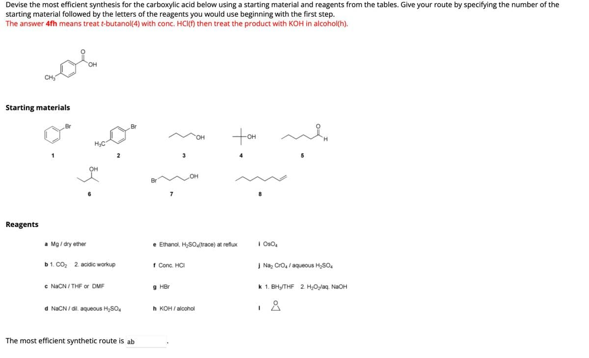 Devise the most efficient synthesis for the carboxylic acid below using a starting material and reagents from the tables. Give your route by specifying the number of the
starting material followed by the letters of the reagents you would use beginning with the first step.
The answer 4fh means treat t-butanol(4) with conc. HCl(f) then treat the product with KOH in alcohol(h).
CH3
Starting materials
Reagents
Br
OH
a Mg / dry ether
34
H3C
OH
6
b 1. CO₂ 2. acidic workup
c NaCN / THF or DMF
2
d NaCN/dil. aqueous H₂SO4
Br
The most efficient synthetic route is ab
Br
7
3
g HBr
f Conc. HCI
e Ethanol, H₂SO4(trace) at reflux
OH
OH
h KOH/alcohol
-OH
8
i OsO4
5
H
j Na₂ CrO4 / aqueous H₂SO4
1
K 1.BH3/THF 2. H₂O₂/aq. NaOH