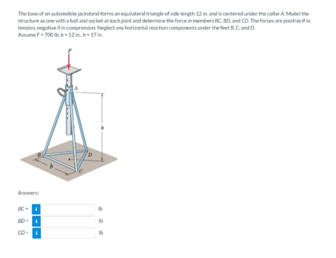The base of an automobile jackstand forms an equilateral triangle of side length 12 in. and is centered under the collar A. Model the
structure as one with a ball and socket at each joint and determine the force in members BC, BD, and CD. The forces are positive if in
tension, negative if in compression. Neglect any horizontal reaction components under the feet B, C, and D.
Assume F-700 lb, b-12 in., h-17 in.
Answers:
BC-
i
BD= i
CD-
i
lb
lb
lb