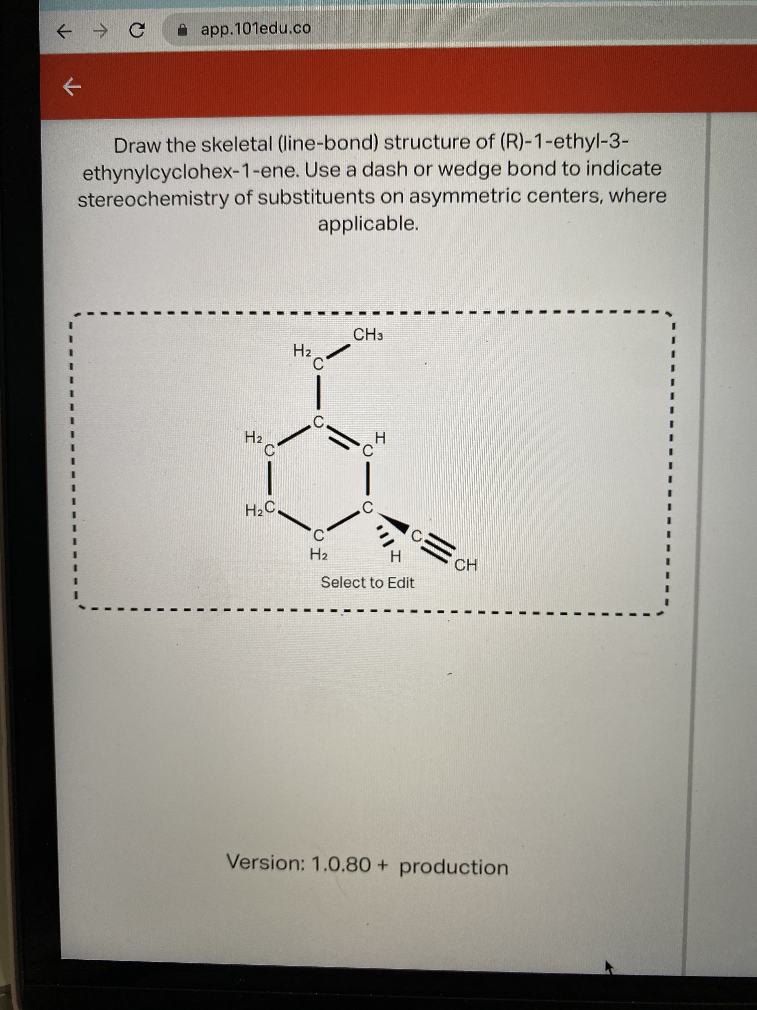 A app.101edu.co
Draw the skeletal (line-bond) structure of (R)-1-ethyl-3-
ethynylcyclohex-1-ene. Use a dash or wedge bond to indicate
stereochemistry of substituents on asymmetric centers, where
applicable.
CH3
H2
C
H2
H2
Select to Edit
CH
Version: 1.0.80 + production
