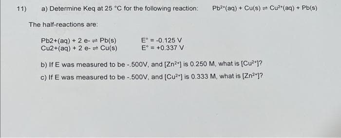 11)
a) Determine Keq at 25 °C for the following reaction:
The half-reactions are:
Pb2+ (aq) + 2 e-= Pb(s)
Cu2+ (aq) + 2 e- Cu(s)
E = -0.125 V
E = +0.337 V
Pb²+ (aq) + Cu(s) Cu²+ (aq) + Pb(s)
b) If E was measured to be -.500V, and [Zn²+] is 0.250 M, what is [Cu²+]?
c) If E was measured to be -.500V, and [Cu²+] is 0.333 M, what is [Zn²+]?