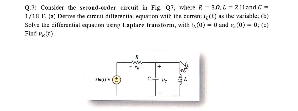 Q.7: Consider the second-order circuit in Fig. Q7, where R = 3, L = 2 H and C =
1/18 F. (a) Derive the circuit differential equation with the current i₁(t) as the variable; (b)
Solve the differential equation using Laplace transform, with it (0) = 0 and ve(0) = 0; (c)
Find VR (t).
R
+ PR
***
с
10u(1) V (+