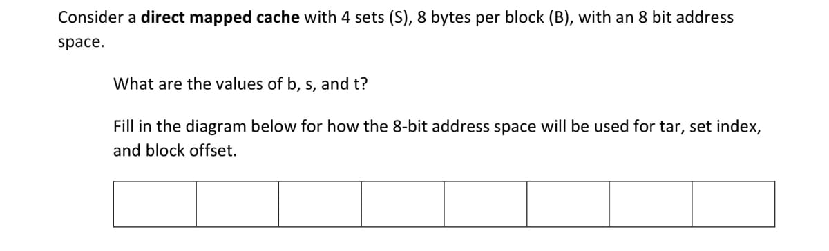 Consider a direct mapped cache with 4 sets (S), 8 bytes per block (B), with an 8 bit address
space.
What are the values of b, s, and t?
Fill in the diagram below for how the 8-bit address space will be used for tar, set index,
and block offset.