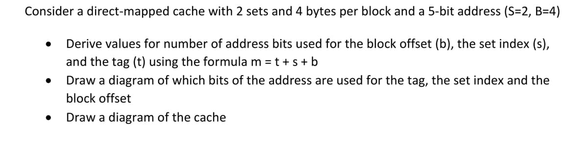 Consider a direct-mapped cache with 2 sets and 4 bytes per block and a 5-bit address (S=2, B=4)
Derive values for number of address bits used for the block offset (b), the set index (s),
and the tag (t) using the formula m = t + s + b
●
Draw a diagram of which bits of the address are used for the tag, the set index and the
block offset
Draw a diagram of the cache