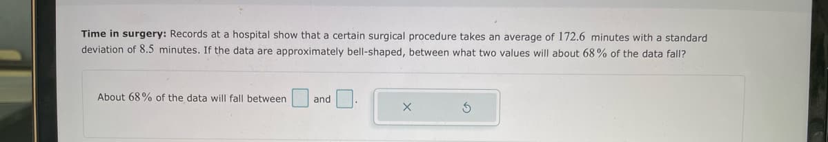 Time in surgery: Records at a hospital show that a certain surgical procedure takes an average of 172.6 minutes with a standard
deviation of 8.5 minutes. If the data are approximately bell-shaped, between what two values will about 68% of the data fall?
About 68% of the data will fall between
and
