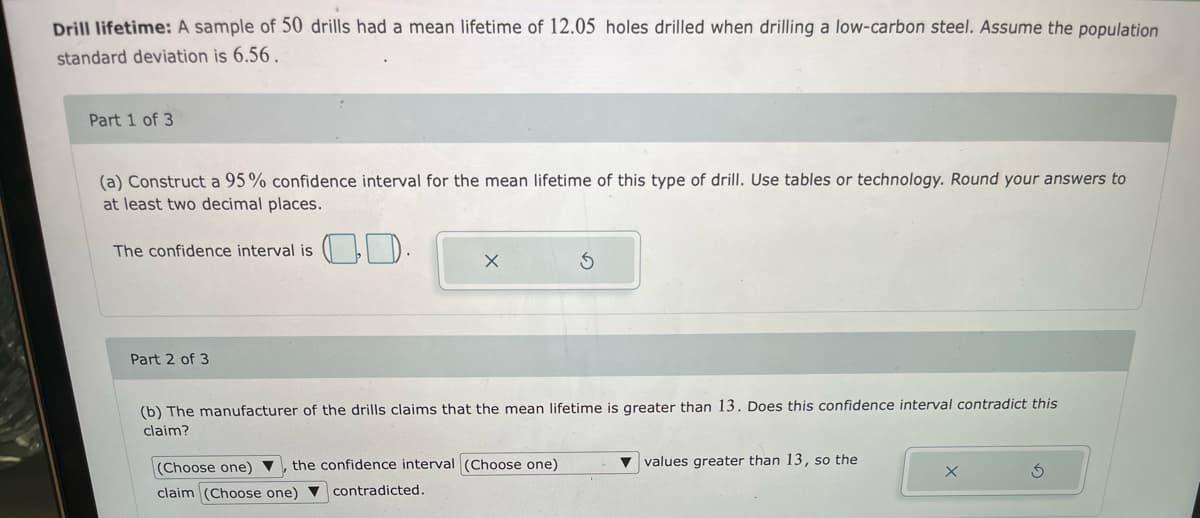 Drill lifetime: A sample of 50 drills had a mean lifetime of 12.05 holes drilled when drilling a low-carbon steel. Assume the population
standard deviation is 6.56.
Part 1 of 3
(a) Construct a 95% confidence interval for the mean lifetime of this type of drill. Use tables or technology. Round your answers to
at least two decimal places.
OD-
The confidence interval is
Part 2 of 3
(b) The manufacturer of the drills claims that the mean lifetime is greater than 13. Does this confidence interval contradict this
claim?
(Choose one) ▼
the confidence interval (Choose one)
v values greater than 13, so the
claim (Choose one) V
contradicted.
