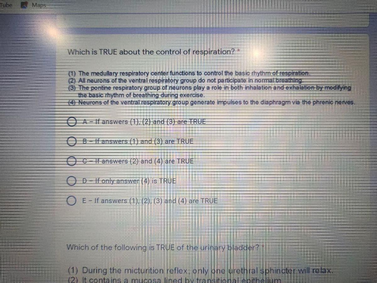 Tube
Maps
Which is TRUE about the control of respiration? *
(1) The medullary respiratory center functions to control the basic rhythm of respiration.
(2) All neurons of the ventral respiratory group do not participate in normal breathing.
(3) The pontine respiratory group of neurons play a role in both inhalation and exhalation by modifying
the basic rhythm of breathing during exercise.
O Neurons of the ventral respiratory group generate impulses to the diaphragm via the phrenic nerves.
O A - If answers (1), (2) and (3) are TRUE
O B-If answers (1) and (3) are TRUE
OC- If answers (2) and (4) are TRUE
O D-If only answer (4) is TRUE
O E- If answers (1), (2), (3) and (4) are TRUE
Which of the following is TRUE of the urinary bladder?
(1) During the micturition reflex; only one urethral sphincter will relax.
(2) It contains a mucosa lined by transitional epithelium
