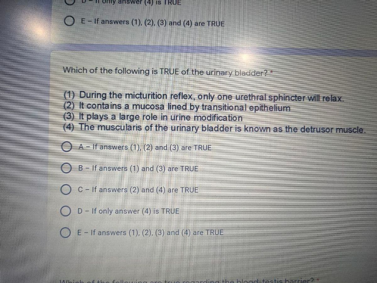 nly answer (4) is TRUE
O E-If answers (1), (2), (3) and (4) are TRUE
Which of the following is TRUE of the urinary bladder? *
(1) During the micturition reflex, only one urethral sphincter will relax.
(2) It contains a mucosa lined by transitional epithelium
(3) It plays a large role in urine modification
(4) The muscularis of the urinary bladder is known as the detrusor muscle.
O A- If answers (1), (2) and (3) are TRUE
O B - If answers (1) and (3) are TRUE
C- If answers (2) and (4) are TRUE
O D- If only answer (4) is TRUE
E- If answers (1), (2), (3) and (4) are TRUE
Whinh of the foll
win
ogarding the blood=testis barrier?*
