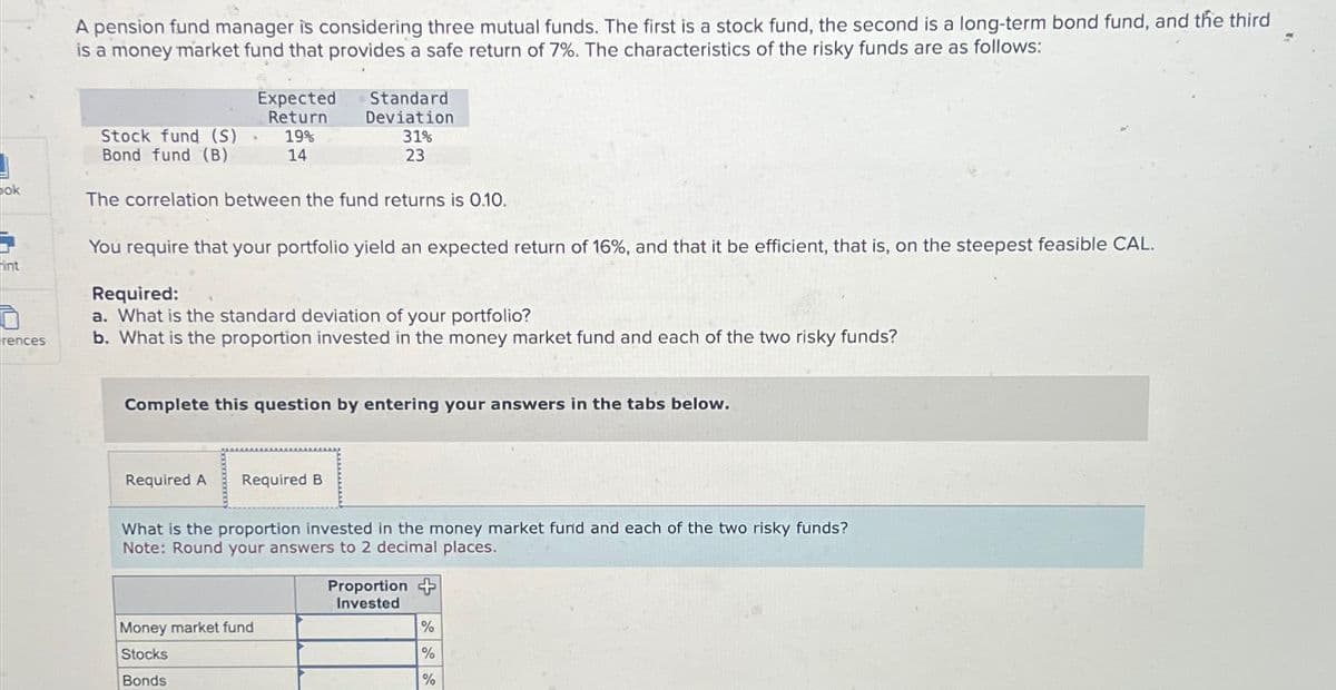 ok
int
rences
A pension fund manager is considering three mutual funds. The first is a stock fund, the second is a long-term bond fund, and the third
is a money market fund that provides a safe return of 7%. The characteristics of the risky funds are as follows:
Stock fund (S) -
Bond fund (B)
Expected
Return
19%
14
The correlation between the fund returns is 0.10.
You require that your portfolio yield an expected return of 16%, and that it be efficient, that is, on the steepest feasible CAL.
Standard
Deviation
31%
23
Required:
a. What is the standard deviation of your portfolio?
b. What is the proportion invested in the money market fund and each of the two risky funds?
Required A
Complete this question by entering your answers in the tabs below.
Required B
Money market fund
Stocks
Bonds
What is the proportion invested in the money market fund and each of the two risky funds?
Note: Round your answers to 2 decimal places.
Proportion
Invested
%
%
%