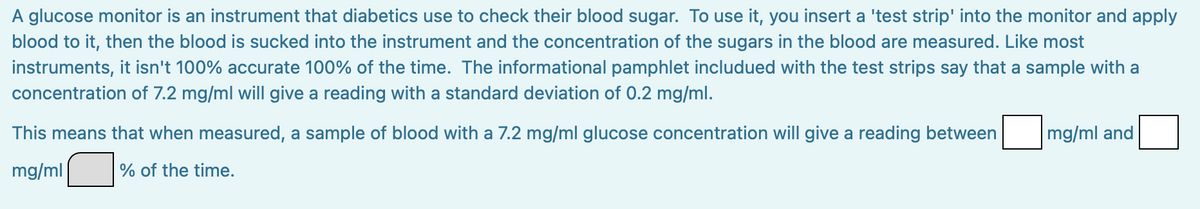A glucose monitor is an instrument that diabetics use to check their blood sugar. To use it, you insert a 'test strip' into the monitor and apply
blood to it, then the blood is sucked into the instrument and the concentration of the sugars in the blood are measured. Like most
instruments, it isn't 100% accurate 100% of the time. The informational pamphlet includued with the test strips say that a sample with a
concentration of 7.2 mg/ml will give a reading with a standard deviation of 0.2 mg/ml.
This means that when measured, a sample of blood with a 7.2 mg/ml glucose concentration will give a reading between
mg/ml
% of the time.
mg/ml and