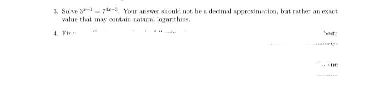 3. Solve 3"+1 = 74"-3, Your answer should not be a decimal approximation, but rather an exact
value that may contain natural logarithms.
4. Fine
est:
- Lhe
