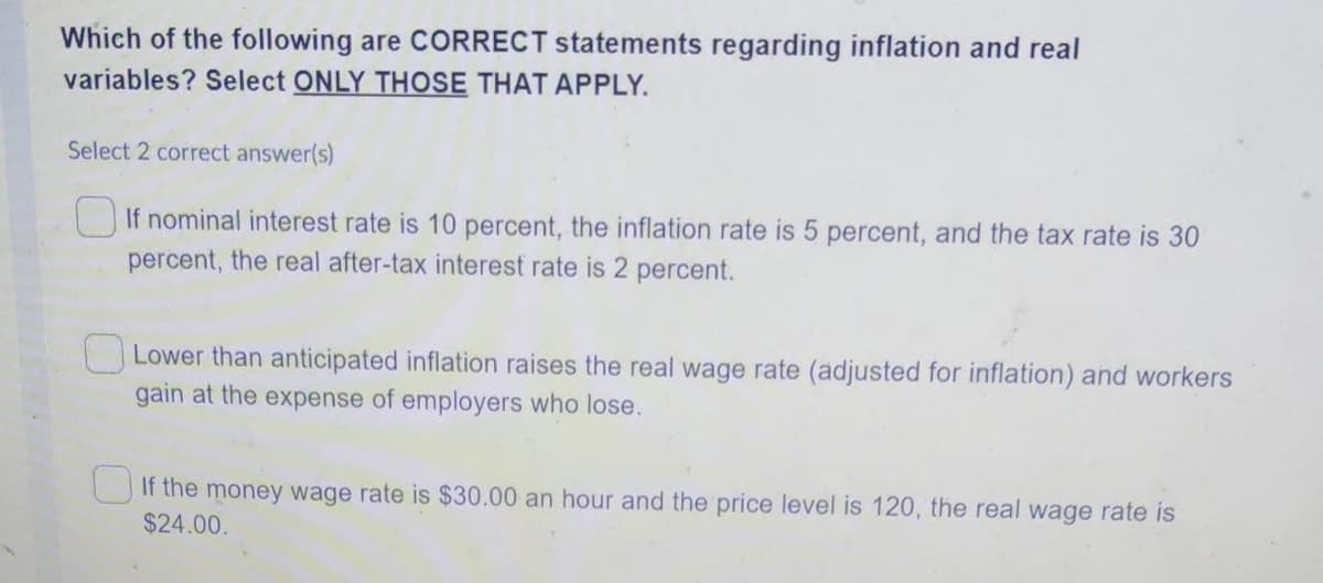 Which of the following are CORRECT statements regarding inflation and real
variables? Select ONLY THOSE THAT APPLY.
Select 2 correct answer(s)
If nominal interest rate is 10 percent, the inflation rate is 5 percent, and the tax rate is 30
percent, the real after-tax interest rate is 2 percent.
Lower than anticipated inflation raises the real wage rate (adjusted for inflation) and workers
gain at the expense of employers who lose.
If the money wage rate is $30.00 an hour and the price level is 120, the real wage rate is
$24.00.
