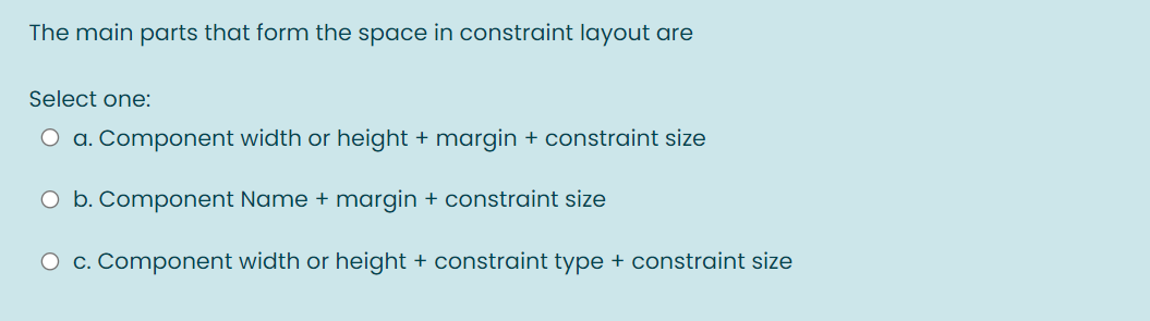 The main parts that form the space in constraint layout are
Select one:
O a. Component width or height + margin + constraint size
O b. Component Name + margin + constraint size
O c. Component width or height + constraint type + constraint size
