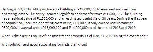 On August 31, 2018, ABC purchased a building at P13,000,000 to earn rent income from
operating leases. The entity incurred legal fees and transfer taxes of P500,000. The building
has a residual value of P1,500,000 and an estimated useful life of 30 years. During the first year
of acquisition, incurred operating costs of P2,000,000 but only earned rent income of
P500,000. It was valued at P16,000,000 and P14,000,000 as of the end of 2018 and 2019.
What is the carrying value of the investment property as of Dec. 31, 2018 using the cost model?
With solution and good accounting form pls thank you!
