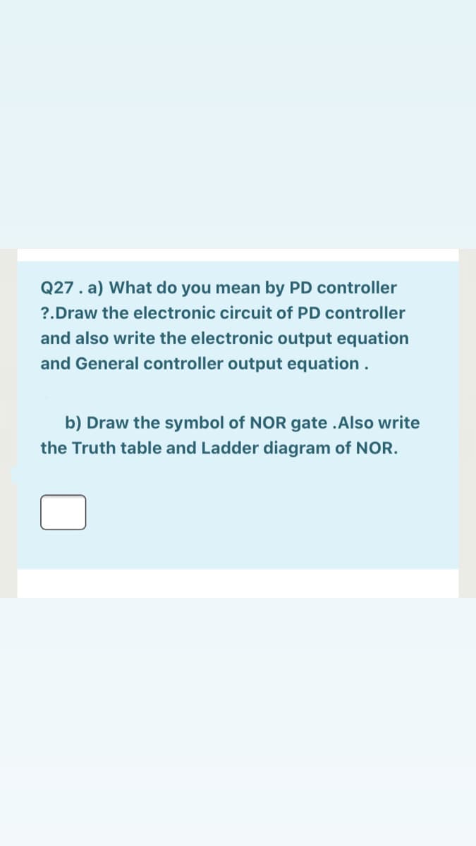 Q27. a) What do you mean by PD controller
?.Draw the electronic circuit of PD controller
and also write the electronic output equation
and General controller output equation .
b) Draw the symbol of NOR gate .Also write
the Truth table and Ladder diagram of NOR.
