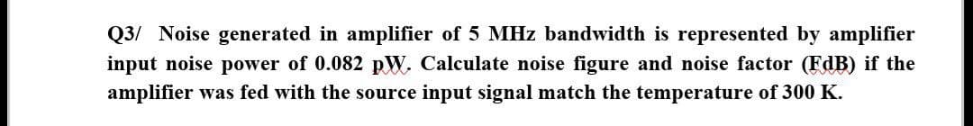 Q3/ Noise generated in amplifier of 5 MHz bandwidth is represented by amplifier
input noise power of 0.082 pW. Calculate noise figure and noise factor (FdB) if the
amplifier was fed with the source input signal match the temperature of 300 K.