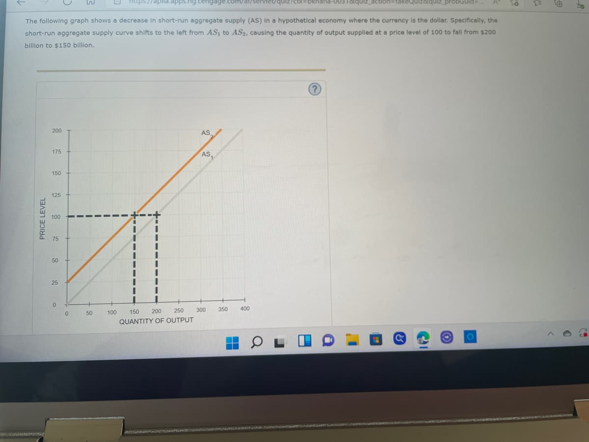 To
https://aplia.apps.ng.cengage.com/ar/serviet/quiz?cx=bkhana-0031&quiz_action=takeQuiz&quiz_probGuid=...
The following graph shows a decrease in short-run aggregate supply (AS) in a hypothetical economy where the currency is the dollar. Specifically, the
short-run aggregate supply curve shifts to the left from AS₁ to AS2, causing the quantity of output supplied at a price level of 100 to fall from $200
billion to $150 billion.
?
200
AS
175
AS₁
150
125
100
75
50
25
0
PRICE LEVEL
0
50
300
200 250
QUANTITY OF OUTPUT
100 150
350
400
Yo