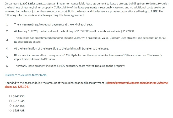 On January 1, 2023, Blossom Ltd. signs an 8-year non-cancellable lease agreement to lease a storage building from Hyde Inc. Hyde is ir
the business of leasing/selling property. Collectibility of the lease payments is reasonably assured and no additional costs are to be
incurred by the lessor (other than executory costs). Both the lessor and the lessee are private corporations adhering to ASPE. The
following information is available regarding this lease agreement:
1. The agreement requires equal payments at the end of each year.
2.
At January 1, 2023, the fair value of the building is $1357000 and Hyde's book value is $1127000.
3.
4.
5.
6.
The building has an estimated economic life of 8 years, with no residual value. Blossom uses straight-line depreciation for all
its depreciable assets.
At the termination of the lease, title to the building will transfer to the lessee.
Blossom's incremental borrowing rate is 11%. Hyde Inc. set the annual rental to ensure a 10% rate of return. The lessor's
implicit rate is known to Blossom.
The yearly lease payment includes $4400 executory costs related to taxes on the property.
Click here to view the factor table.
Rounded to the nearest dollar, the amount of the minimum annual lease payment is (Round present value factor calculations to 3 decimal
places, e.g. 125.124)
$249958.
O $211246.
○ $254358.
O $258758.