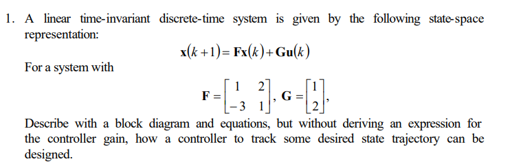 1. A linear time-invariant
representation:
For a system with
discrete-time system is given by the following state-space
x(k+1)= Fx(k)+ Gu(k)
2
F =
- [ 1₁₁ 1₁6=[]·
G
-3
Describe with a block diagram and equations, but without deriving an expression for
the controller gain, how a controller to track some desired state trajectory can be
designed.