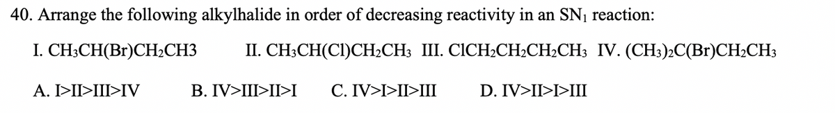 40. Arrange the following alkylhalide in order of decreasing reactivity in an SN1 reaction:
I. CH;CH(Br)CH½CH3
II. CH;CH(CI)CH2CH3 III. CICH2CH2CH2CH3 IV. (CH3)2C(Br)CH½CH3
A. I>II>III>IV
B. IV>III>II>I
C. IV>I>II>III
D. IV>II>I>III
