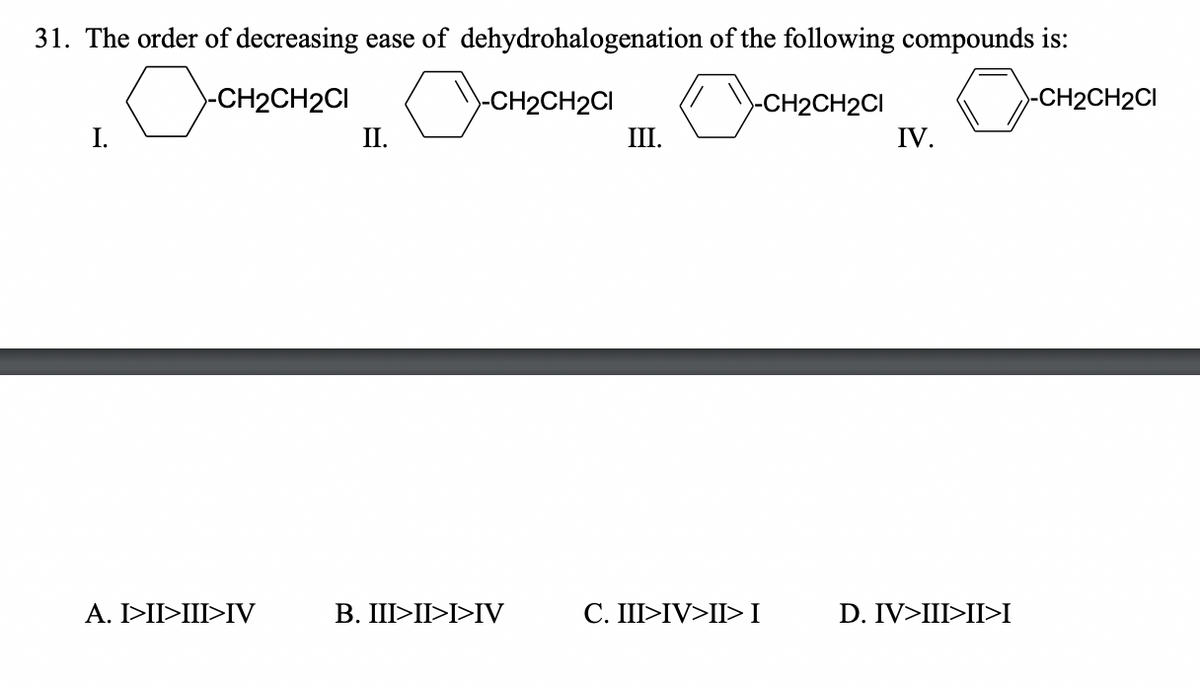 31. The order of decreasing ease of dehydrohalogenation of the following compounds is:
CH2CH2CI (CH2CH2CI
-CH2CH2CI
-CH2CH2CI
I.
II.
III.
IV.
A. I>II>III>IV
B. III>II>I>IV
C. III>IV>II>I
D. IV>III>II>I
