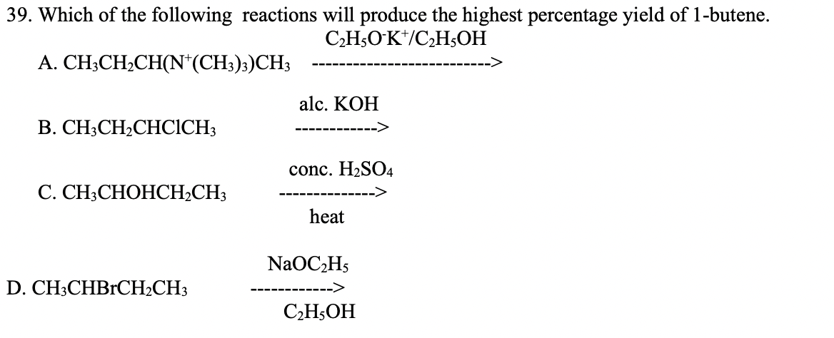 39. Which of the following reactions will produce the highest percentage yield of 1-butene.
C,H5OK*/C,H;OH
A. CH;CH2CH(N*(CH3);)CH3
alc. KOH
B. CH3CH2CHCICH3
conc. H2SO4
С. CH;СНОНСH-CH;
heat
NaOC,H5
D. CH3CHBrCH2CH3
СН,ОН
