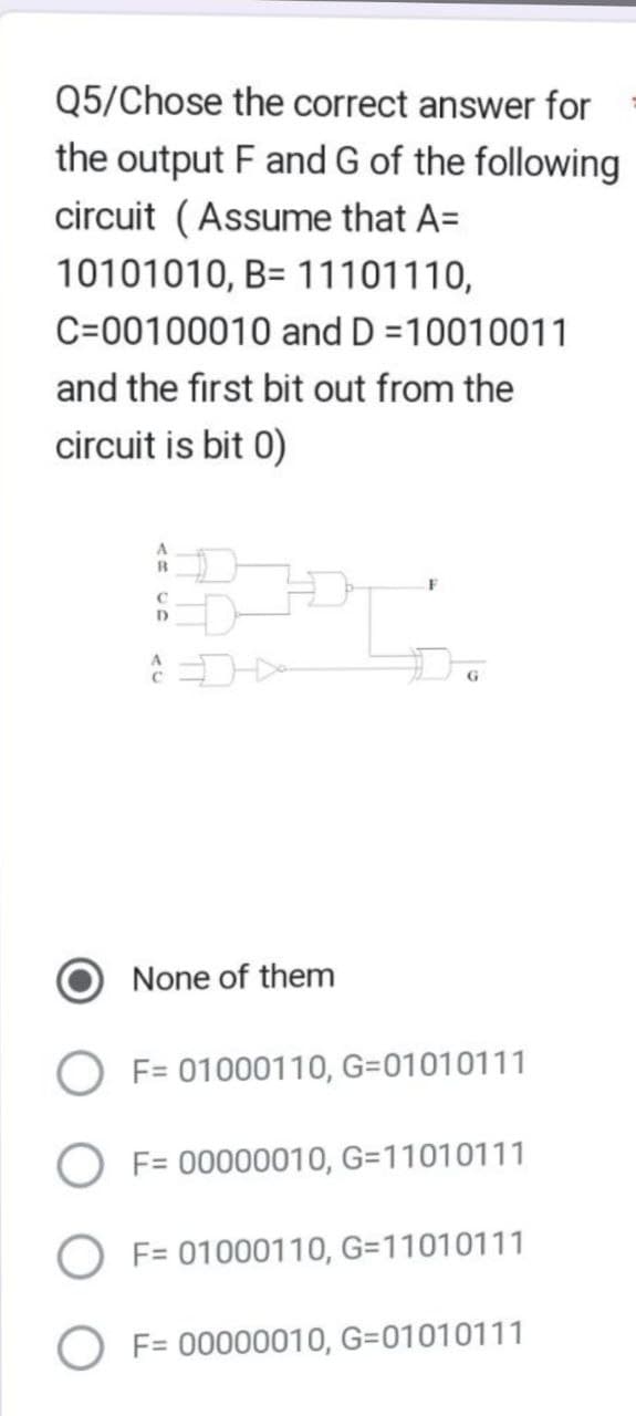 Q5/Chose the correct answer for
the output F and G of the following
circuit (Assume that A=
10101010, B= 11101110,
C-00100010 and D=10010011
and the first bit out from the
circuit is bit 0)
B
C
D
C
None of them
F
G
F= 01000110, G=01010111
F= 00000010, G=11010111
F= 01000110, G=11010111
OF= 00000010, G=01010111