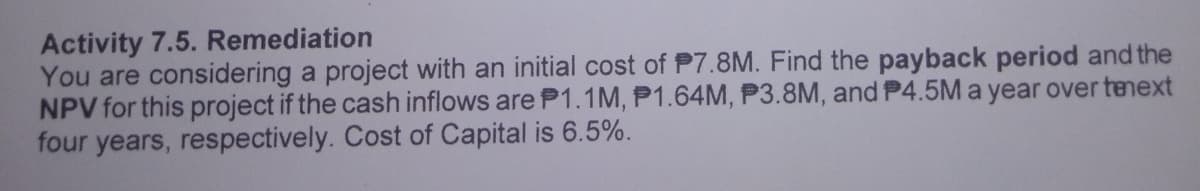 Activity 7.5. Remediation
You are considering a project with an initial cost of P7.8M. Find the payback period and the
NPV for this project if the cash inflows are P1.1M, P1.64M, P3.8M, and P4.5Ma year over tenext
four years, respectively. Cost of Capital is 6.5%.
