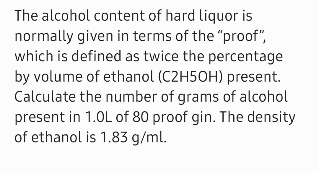 The alcohol content of hard liquor is
normally given in terms of the "proof",
which is defined as twice the percentage
by volume of ethanol (C2H5OH) present.
Calculate the number of grams of alcohol
present in 1.0L of 80 proof gin. The density
of ethanol is 1.83 g/ml.
