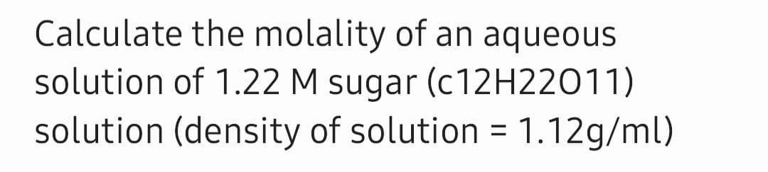 Calculate the molality of an aqueous
solution of 1.22 M sugar (C12H22011)
solution (density of solution
= 1.12g/ml)
