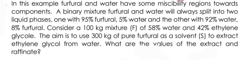 In this example furfural and water have some miscibilify regions towards
components. A binary mixture furfural and water will always split into two
liquid phases, one with 95% furfural, 5% water and the other with 92% water,
8% furfural. Consider a 100 kg mixture (F) of 58% water and 42% ethylene
glycole. The aim is to use 300 kg of pure furfural as a solvent (S) to extract
ethylene glycol from water. What are the values of the extract and
raffinate?

