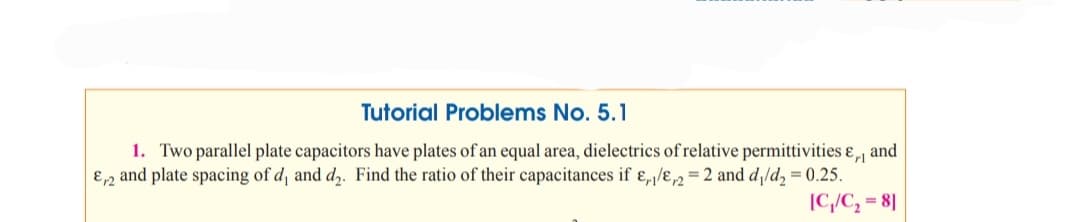 Tutorial Problems No. 5.1
1. Two parallel plate capacitors have plates of an equal area, dielectrics of relative permittivities ɛ, and
E,2 and plate spacing of d and d,. Find the ratio of their capacitances if ɛ,/ɛ2 = 2 and d/d, = 0.25.
[C,/C, = 8]
