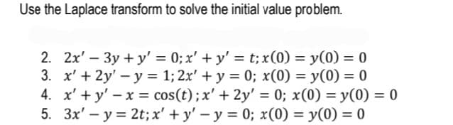 Use the Laplace transform to solve the initial value problem.
2. 2x' – 3y + y' = 0; x' + y' = t; x(0) = y(0) = 0
3. x' + 2y' – y = 1; 2x' + y = 0; x(0) = y(0) = 0
4. x' + y' – x = cos(t);x' + 2y' = 0; x(0) = y(0) = 0
5. 3x' – y = 2t;x' + y' – y = 0; x(0) = y(0) = 0
