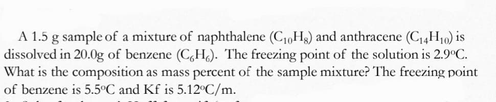 A 1.5 g sample of a mixture of naphthalene (C10H3) and anthracene (C4H10) is
dissolved in 20.0g of benzene (C,H.). The freezing point of the solution is 2.9°C.
What is the composition as mass percent of the sample mixture? The freezing point
of benzene is 5.5°C and Kf is 5.12°C/m.
