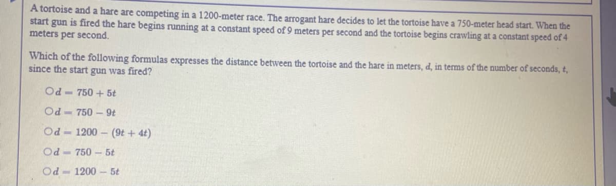 A tortoise and a hare are competing in a 1200-meter race. The arrogant hare decides to let the tortoise have a 750-meter head start. When the
start gun is fired the hare begins running at a constant speed of 9 meters per second and the tortoise begins crawling at a constant speed of 4
meters per second.
Which of the following formulas expresses the distance between the tortoise and the hare in meters, d, in terms of the number of seconds, t,
since the start gun was fired?
Od - 750 + 5t
Od - 750 -9t
Od 1200 - (9t + 4t)
Od - 750 -5t
Od- 1200 - 5t
