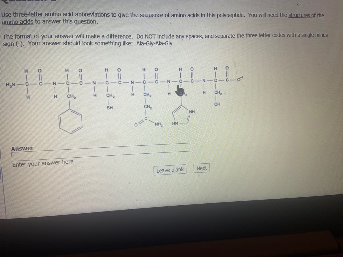 Use three-letter amino acid abbreviations to give the sequence of amino acids in this polypeptide. You will need the structures of the
amino acids to answer this question.
The format of your answer will make a difference. Do NOT include any spaces, and separate the three letter codes with a single minus
sign (-). Your answer should look something like: Ala-Gly-Ala-Gly
H
H.
H
H.
H.N -C - C-
N -C- C- N -C- C-N
C-C - N
C-C
N-C-C
H.
CH,
H.
CH2
H.
CH2
H.
CH,
SH
CH2
OH
NH
NH,
HN
Answer
Enter your answer here
Leave blank
Next
