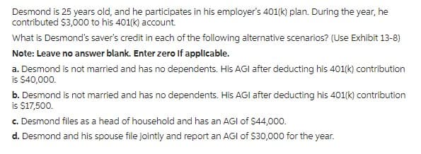 Desmond is 25 years old, and he participates in his employer's 401(k) plan. During the year, he
contributed $3,000 to his 401(k) account.
What is Desmond's saver's credit in each of the following alternative scenarios? (Use Exhibit 13-8)
Note: Leave no answer blank. Enter zero if applicable.
a. Desmond is not married and has no dependents. His AGI after deducting his 401(k) contribution
is $40,000.
b. Desmond is not married and has no dependents. His AGI after deducting his 401(k) contribution
is $17,500.
c. Desmond files as a head of household and has an AGI of $44,000.
d. Desmond and his spouse file jointly and report an AGI of $30,000 for the year.