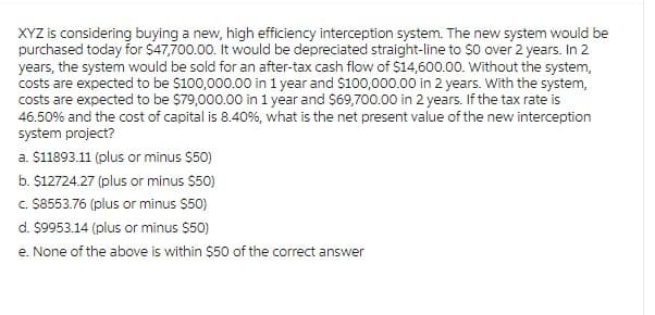 XYZ is considering buying a new, high efficiency interception system. The new system would be
purchased today for $47,700.00. It would be depreciated straight-line to SO over 2 years. In 2
years, the system would be sold for an after-tax cash flow of $14,600.00. Without the system,
costs are expected to be $100,000.00 in 1 year and $100,000.00 in 2 years. With the system,
costs are expected to be $79,000.00 in 1 year and $69,700.00 in 2 years. If the tax rate is
46.50% and the cost of capital is 8.40%, what is the net present value of the new interception
system project?
a. $11893.11 (plus or minus $50)
b. $12724.27 (plus or minus $50)
c. $8553.76 (plus or minus $50)
d. $9953.14 (plus or minus $50)
e. None of the above is within $50 of the correct answer