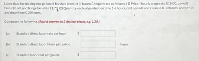 Labor data for making one gallon of finished product in Karen Company are as follows. (1) Price-hourly wage rate $15.00, payroll
taxes $0.60, and fringe benefits $1.70 (2) Quantity-actual production time 1.6 hours, rest periods and cleanup 0.30 hours, and setup
and downtime 0.20 hours.
Compute the following. (Round answers to 2 decimal places, e.g. 1.25.)
(a)
(b)
(c)
Standard direct labor rate per hour.
Standard direct labor hours per gallon.
Standard labor cost per gallon.
hours