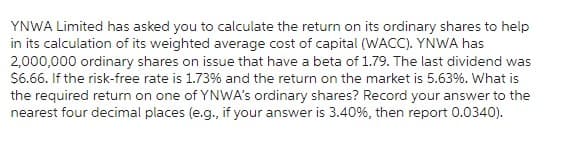 YNWA Limited has asked you to calculate the return on its ordinary shares to help
in its calculation of its weighted average cost of capital (WACC). YNWA has
2,000,000 ordinary shares on issue that have a beta of 1.79. The last dividend was
$6.66. If the risk-free rate is 1.73% and the return on the market is 5.63%. What is
the required return on one of YNWA's ordinary shares? Record your answer to the
nearest four decimal places (e.g., if your answer is 3.40%, then report 0.0340).