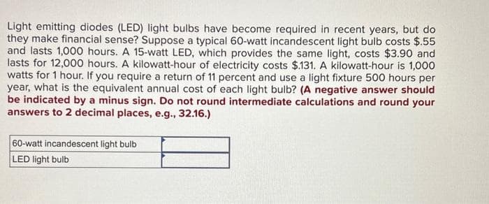 Light emitting diodes (LED) light bulbs have become required in recent years, but do
they make financial sense? Suppose a typical 60-watt incandescent light bulb costs $.55
and lasts 1,000 hours. A 15-watt LED, which provides the same light, costs $3.90 and
lasts for 12,000 hours. A kilowatt-hour of electricity costs $.131. A kilowatt-hour is 1,000
watts for 1 hour. If you require a return of 11 percent and use a light fixture 500 hours per
year, what is the equivalent annual cost of each light bulb? (A negative answer should
be indicated by a minus sign. Do not round intermediate calculations and round your
answers to 2 decimal places, e.g., 32.16.)
60-watt incandescent light bulb
LED light bulb